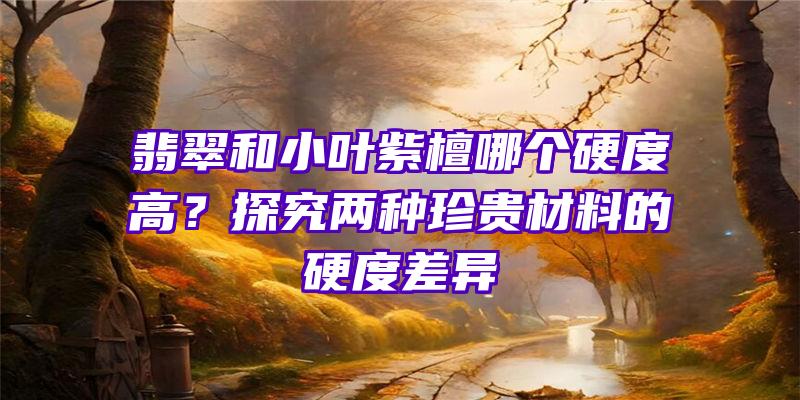 翡翠和小叶紫檀哪个硬度高？探究两种珍贵材料的硬度差异