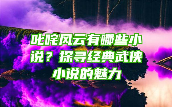 叱咤风云有哪些小说？探寻经典武侠小说的魅力