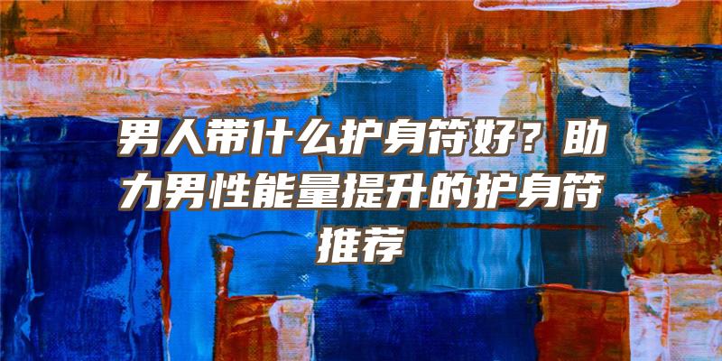 男人带什么护身符好？助力男性能量提升的护身符推荐