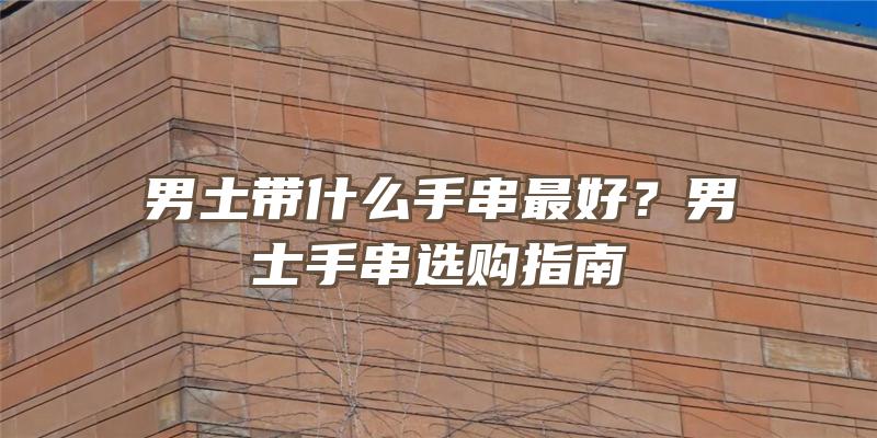 男土带什么手串最好？男士手串选购指南