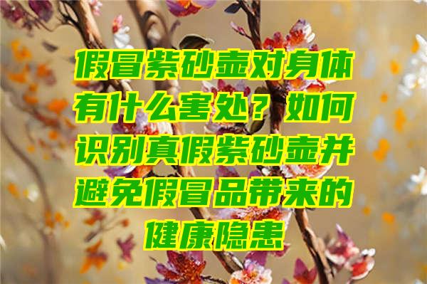 假冒紫砂壶对身体有什么害处？如何识别真假紫砂壶并避免假冒品带来的健康隐患