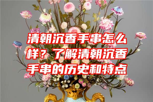 清朝沉香手串怎么样？了解清朝沉香手串的历史和特点