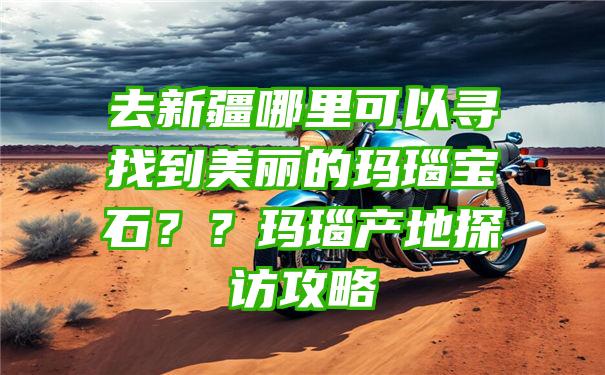 去新疆哪里可以寻找到美丽的玛瑙宝石？？玛瑙产地探访攻略