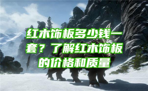 红木饰板多少钱一套？了解红木饰板的价格和质量