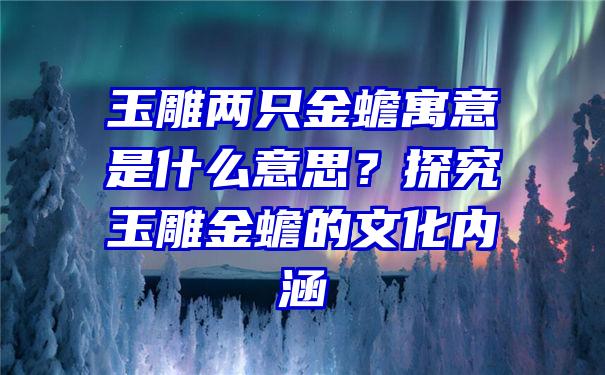 玉雕两只金蟾寓意是什么意思？探究玉雕金蟾的文化内涵