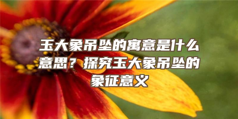 玉大象吊坠的寓意是什么意思？探究玉大象吊坠的象征意义