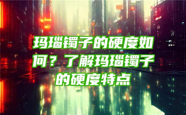 玛瑙镯子的硬度如何？了解玛瑙镯子的硬度特点