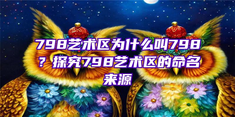 798艺术区为什么叫798？探究798艺术区的命名来源