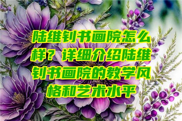 陆维钊书画院怎么样？详细介绍陆维钊书画院的教学风格和艺术水平