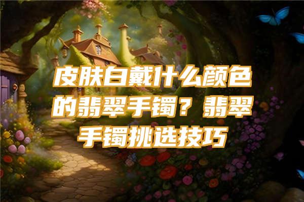 皮肤白戴什么颜色的翡翠手镯？翡翠手镯挑选技巧