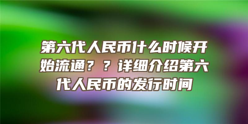 第六代人民币什么时候开始流通？？详细介绍第六代人民币的发行时间