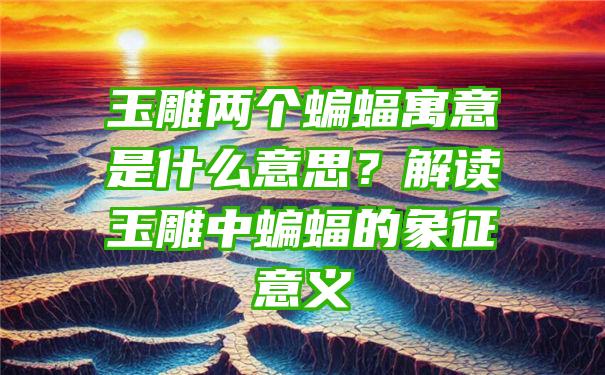 玉雕两个蝙蝠寓意是什么意思？解读玉雕中蝙蝠的象征意义