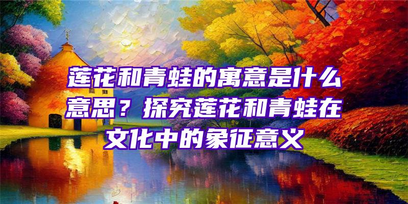 莲花和青蛙的寓意是什么意思？探究莲花和青蛙在文化中的象征意义