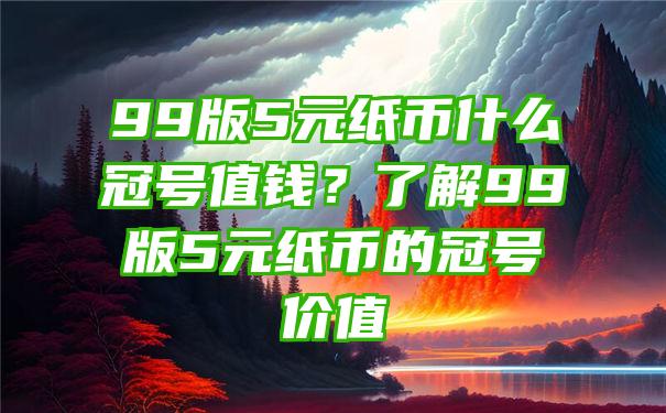 99版5元纸币什么冠号值钱？了解99版5元纸币的冠号价值