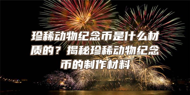 珍稀动物纪念币是什么材质的？揭秘珍稀动物纪念币的制作材料