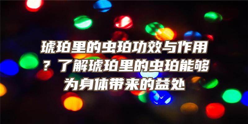 琥珀里的虫珀功效与作用？了解琥珀里的虫珀能够为身体带来的益处