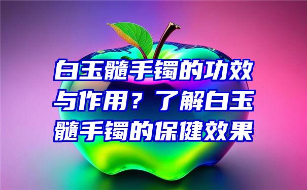 白玉髓手镯的功效与作用？了解白玉髓手镯的保健效果