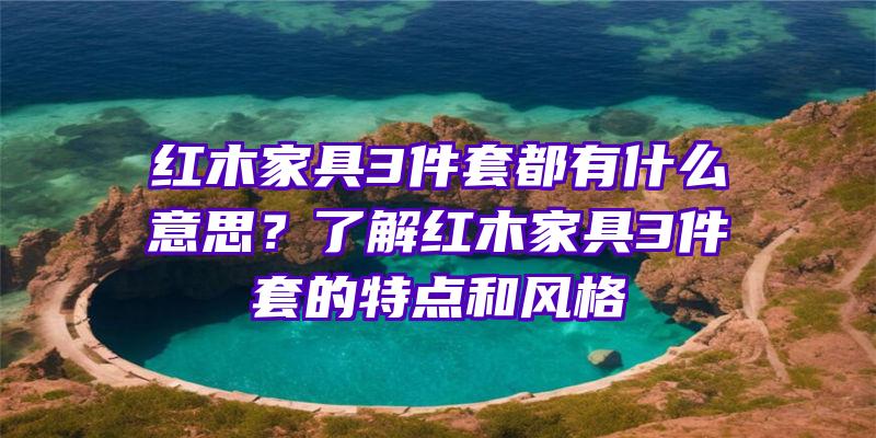 红木家具3件套都有什么意思？了解红木家具3件套的特点和风格