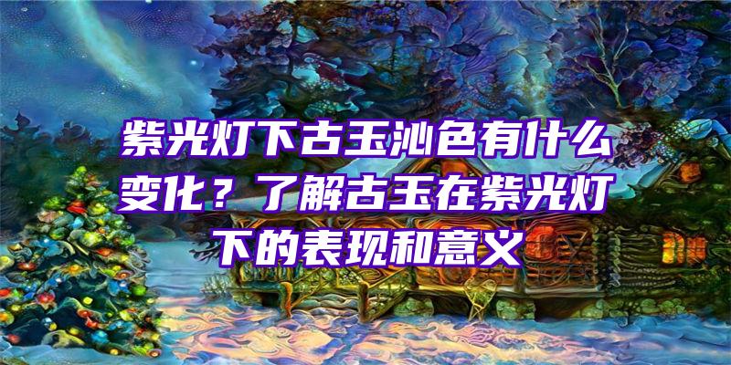 紫光灯下古玉沁色有什么变化？了解古玉在紫光灯下的表现和意义