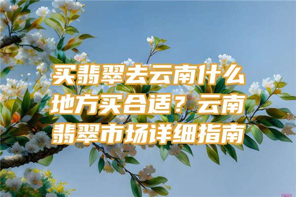 买翡翠去云南什么地方买合适？云南翡翠市场详细指南