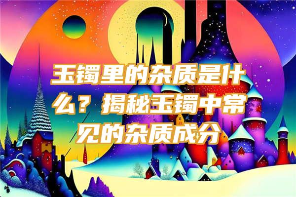 玉镯里的杂质是什么？揭秘玉镯中常见的杂质成分