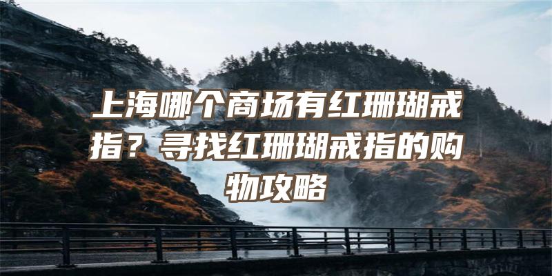 上海哪个商场有红珊瑚戒指？寻找红珊瑚戒指的购物攻略