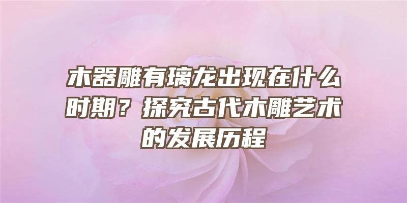 木器雕有璃龙出现在什么时期？探究古代木雕艺术的发展历程