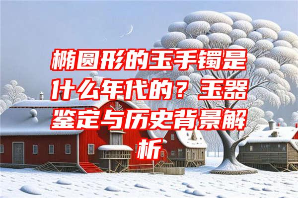 椭圆形的玉手镯是什么年代的？玉器鉴定与历史背景解析