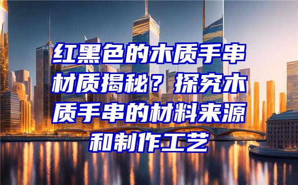 红黑色的木质手串材质揭秘？探究木质手串的材料来源和制作工艺