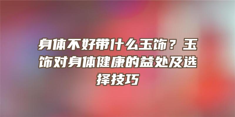 身体不好带什么玉饰？玉饰对身体健康的益处及选择技巧