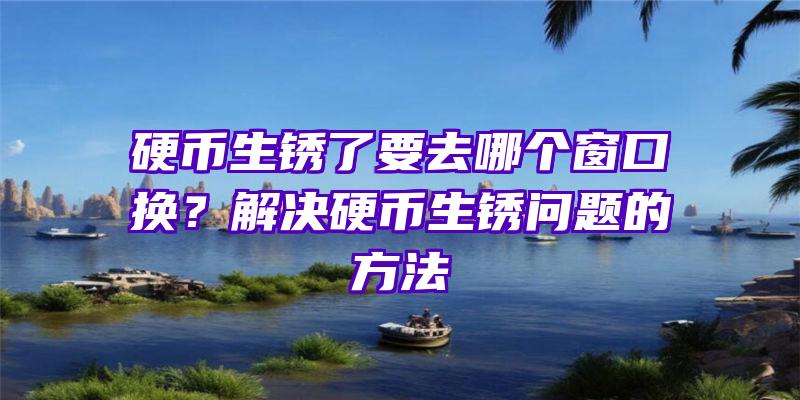 硬币生锈了要去哪个窗口换？解决硬币生锈问题的方法