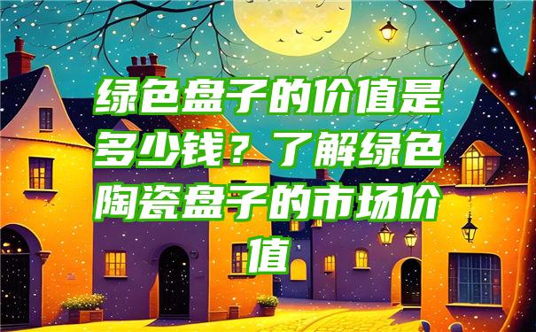 绿色盘子的价值是多少钱？了解绿色陶瓷盘子的市场价值