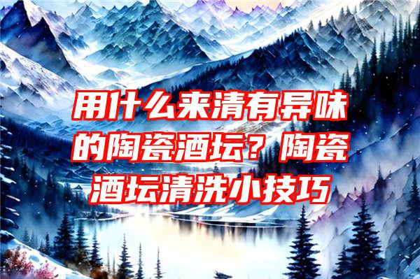 用什么来清有异味的陶瓷酒坛？陶瓷酒坛清洗小技巧