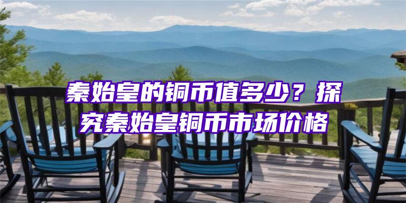 秦始皇的铜币值多少？探究秦始皇铜币市场价格