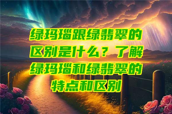 绿玛瑙跟绿翡翠的区别是什么？了解绿玛瑙和绿翡翠的特点和区别