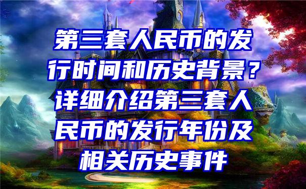 第三套人民币的发行时间和历史背景？详细介绍第三套人民币的发行年份及相关历史事件