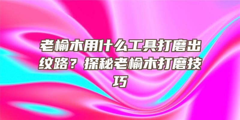 老榆木用什么工具打磨出纹路？探秘老榆木打磨技巧