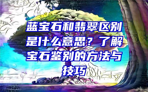 蓝宝石和翡翠区别是什么意思？了解宝石鉴别的方法与技巧