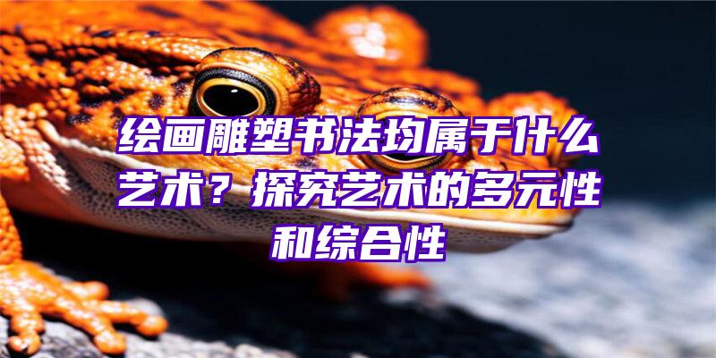 绘画雕塑书法均属于什么艺术？探究艺术的多元性和综合性