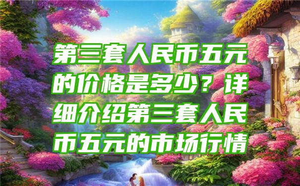 第三套人民币五元的价格是多少？详细介绍第三套人民币五元的市场行情