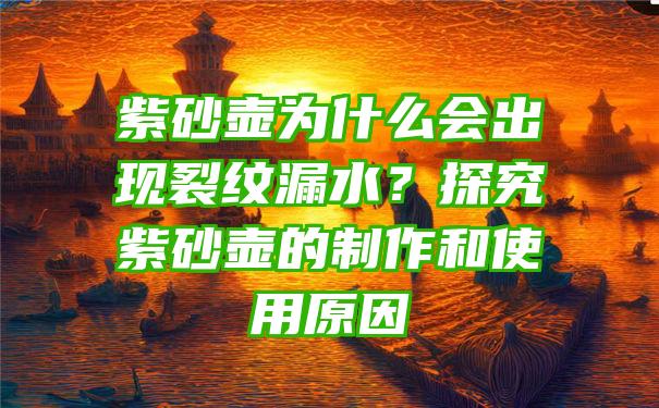 紫砂壶为什么会出现裂纹漏水？探究紫砂壶的制作和使用原因