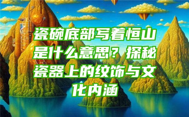 瓷碗底部写着恒山是什么意思？探秘瓷器上的纹饰与文化内涵