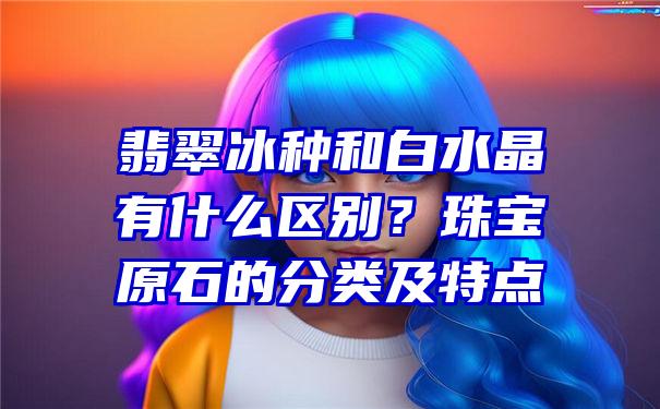 翡翠冰种和白水晶有什么区别？珠宝原石的分类及特点