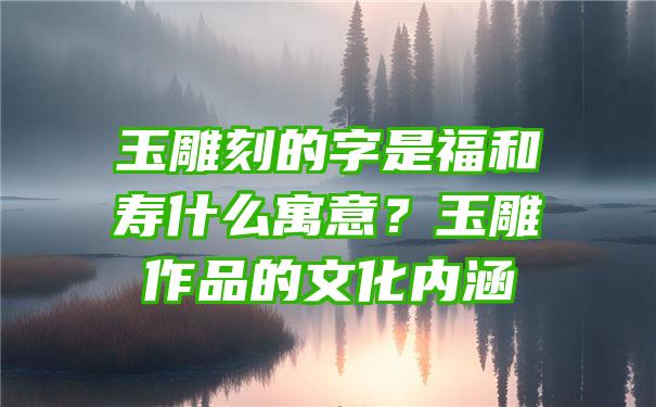 玉雕刻的字是福和寿什么寓意？玉雕作品的文化内涵