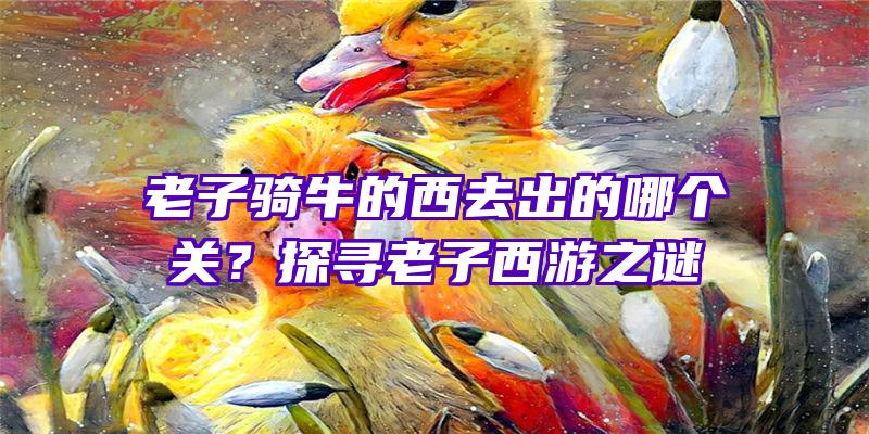 老子骑牛的西去出的哪个关？探寻老子西游之谜