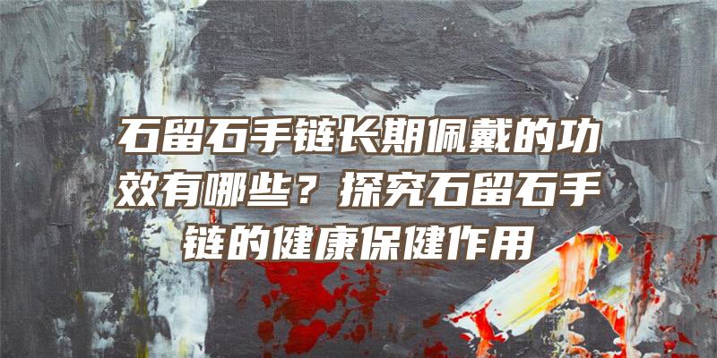 石留石手链长期佩戴的功效有哪些？探究石留石手链的健康保健作用