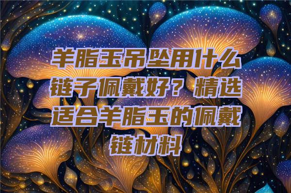 羊脂玉吊坠用什么链子佩戴好？精选适合羊脂玉的佩戴链材料