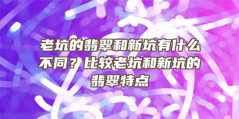 老坑的翡翠和新坑有什么不同？比较老坑和新坑的翡翠特点