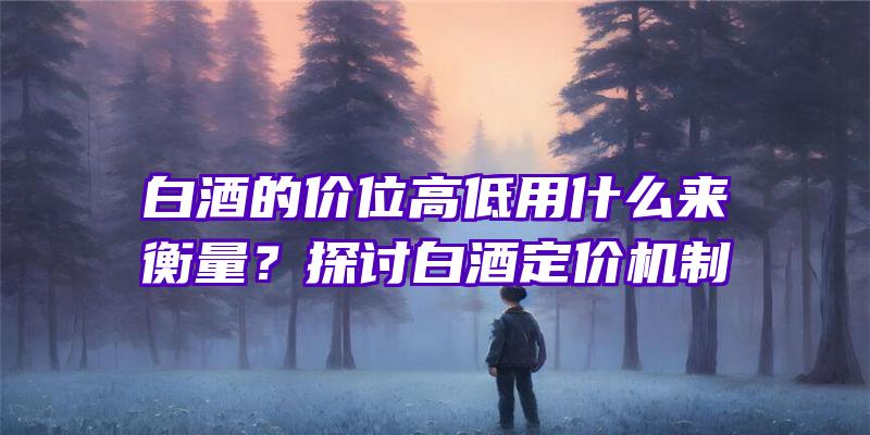 白酒的价位高低用什么来衡量？探讨白酒定价机制