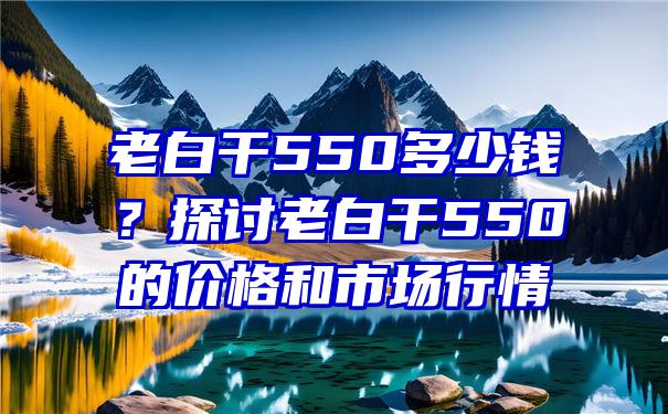 老白干550多少钱？探讨老白干550的价格和市场行情